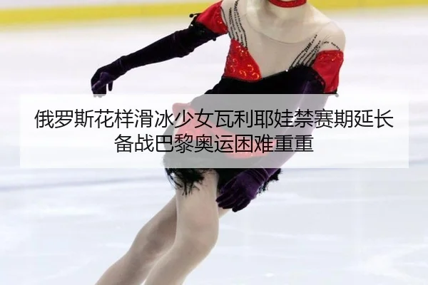 俄罗斯花样滑冰少女瓦利耶娃禁赛期延长 备战巴黎奥运困难重重