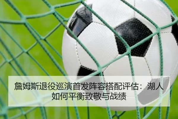 詹姆斯退役巡演首发阵容搭配评估：湖人如何平衡致敬与战绩