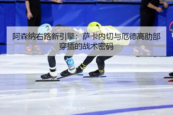 阿森纳右路新引擎：萨卡内切与厄德高肋部穿插的战术密码