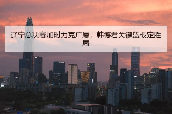 辽宁总决赛加时力克广厦，韩德君关键篮板定胜局