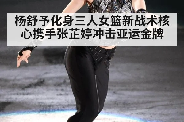 杨舒予化身三人女篮新战术核心携手张芷婷冲击亚运金牌